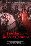 A Dissolução do Império Otomano: A História e o Legado do Declínio dos Turco-Otomanos e a Criação do Oriente-Médio Moderno